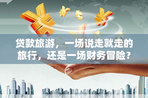 福安贷款旅游，一场说走就走的旅行，还是一场财务冒险？