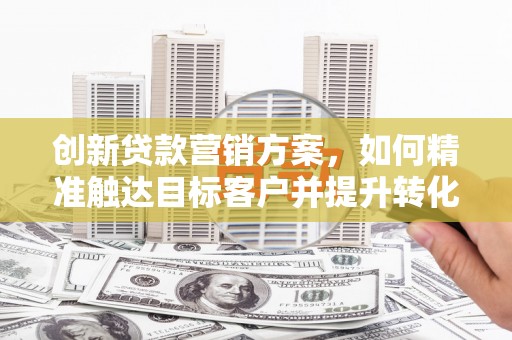 福安创新贷款营销方案，如何精准触达目标客户并提升转化率