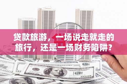 福安贷款旅游，一场说走就走的旅行，还是一场财务陷阱？