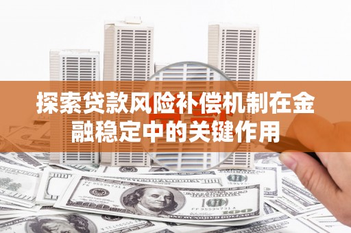 福安探索贷款风险补偿机制在金融稳定中的关键作用
