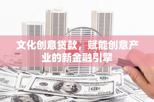 福安文化创意贷款，赋能创意产业的新金融引擎