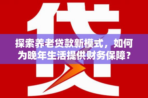 福安探索养老贷款新模式，如何为晚年生活提供财务保障？