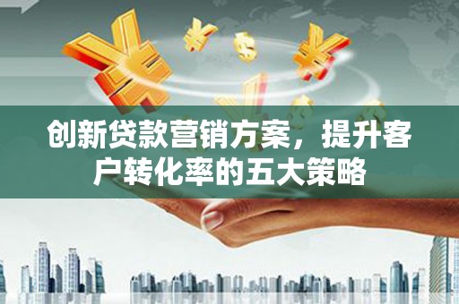 福安创新贷款营销方案，提升客户转化率的五大策略