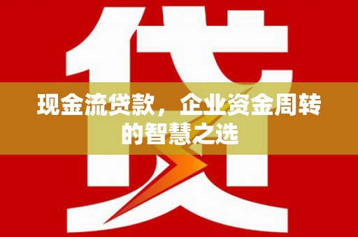 福安现金流贷款，企业资金周转的智慧之选