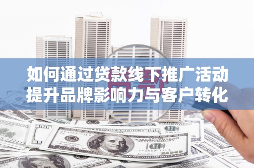 福安如何通过贷款线下推广活动提升品牌影响力与客户转化率