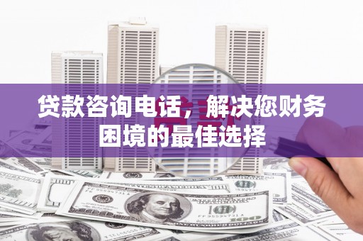 福安贷款咨询电话，解决您财务困境的最佳选择