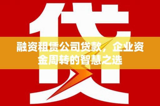 福安融资租赁公司贷款，企业资金周转的智慧之选