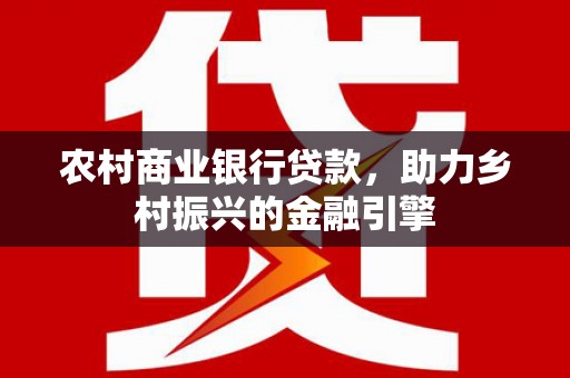 福安农村商业银行贷款，助力乡村振兴的金融引擎