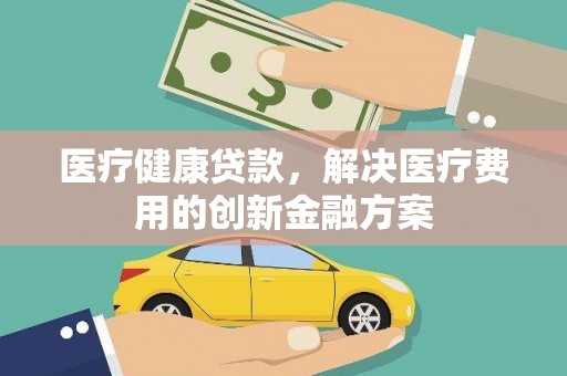 福安医疗健康贷款，解决医疗费用的创新金融方案