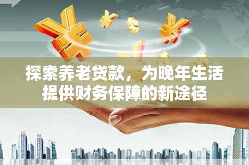 福安探索养老贷款，为晚年生活提供财务保障的新途径