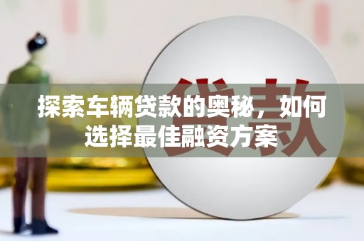 福安探索车辆贷款的奥秘，如何选择最佳融资方案
