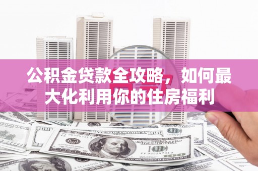 福安公积金贷款全攻略，如何最大化利用你的住房福利