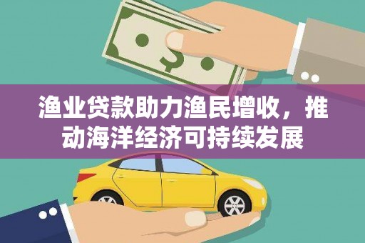 福安渔业贷款助力渔民增收，推动海洋经济可持续发展