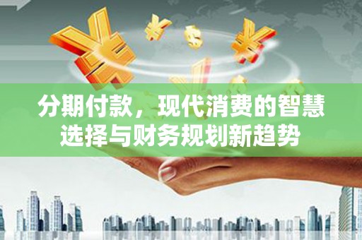 福安分期付款，现代消费的智慧选择与财务规划新趋势
