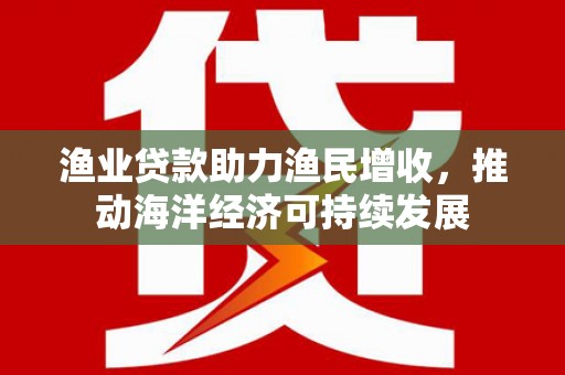 福安渔业贷款助力渔民增收，推动海洋经济可持续发展