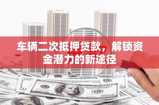 福安车辆二次抵押贷款，解锁资金潜力的新途径