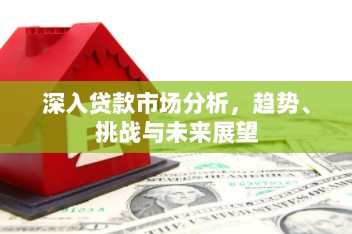 福安深入贷款市场分析，趋势、挑战与未来展望