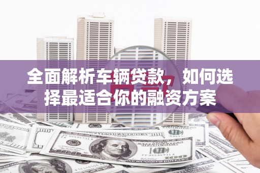 福安全面解析车辆贷款，如何选择最适合你的融资方案