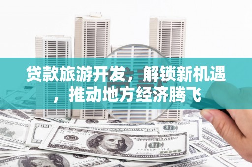 福安贷款旅游开发，解锁新机遇，推动地方经济腾飞