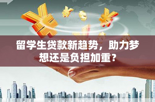 福安留学生贷款新趋势，助力梦想还是负担加重？